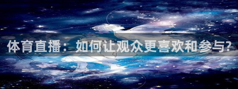 东升国际登录：体育直播：如何让观众更喜欢和参与?